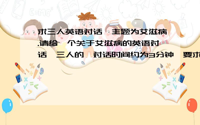 求三人英语对话,主题为艾滋病.请给一个关于艾滋病的英语对话,三人的,对话时间约为3分钟,要求大学水平.不介意有多个答案,最后选谁的就给谁分,