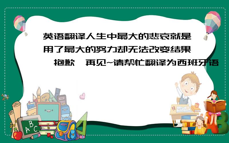 英语翻译人生中最大的悲哀就是用了最大的努力却无法改变结果,抱歉,再见~请帮忙翻译为西班牙语,