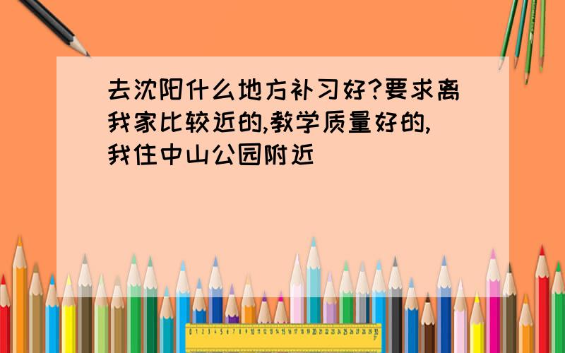 去沈阳什么地方补习好?要求离我家比较近的,教学质量好的,我住中山公园附近