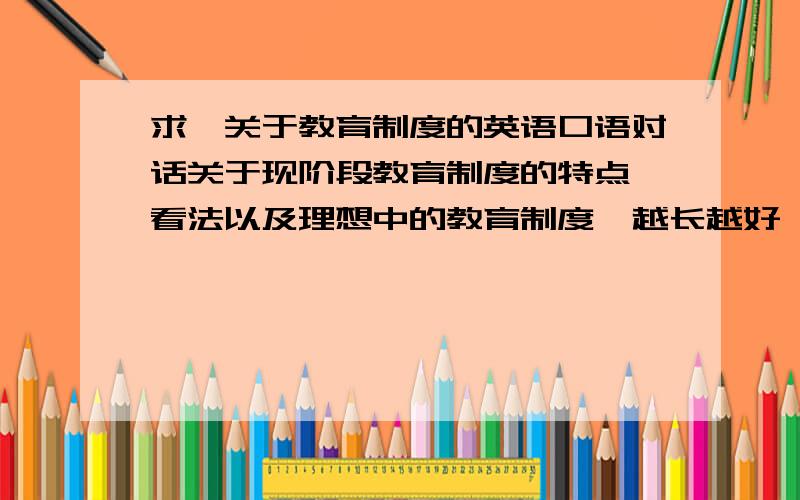 求一关于教育制度的英语口语对话关于现阶段教育制度的特点 看法以及理想中的教育制度  越长越好  可以另加分  看清楚 是英语口语对话  不是文章