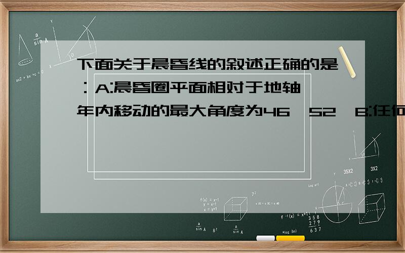 下面关于晨昏线的叙述正确的是：A:晨昏圈平面相对于地轴一年内移动的最大角度为46°52′B:任何时刻,都有与晨昏线相切的纬线C:晨线上的太阳高度大于昏线上的太阳高度D:每年有两次晨昏线