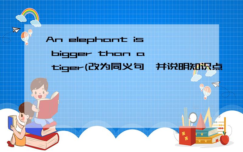 An elephant is bigger than a tiger(改为同义句,并说明知识点,