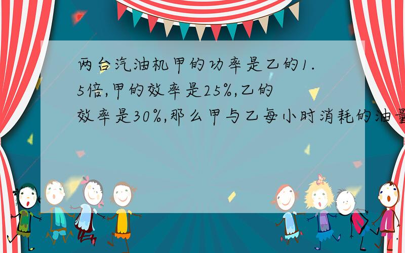 两台汽油机甲的功率是乙的1.5倍,甲的效率是25%,乙的效率是30%,那么甲与乙每小时消耗的油量之比是5 我想知道过程