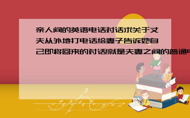 亲人间的英语电话对话求关于丈夫从外地打电话给妻子告诉她自己即将回来的对话!就是夫妻之间的普通电话对话也可以！如果提供网页的话请提供出现对话的具体页面～