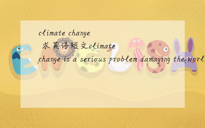 climate change 求英语短文climate change is a serious problem damaging the world最好不要太深奥 四六级水平就好了