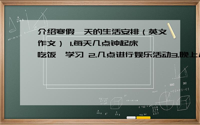 介绍寒假一天的生活安排（英文作文） 1.每天几点钟起床,吃饭,学习 2.几点进行娱乐活动3.晚上几点吃晚餐,看电视,睡觉.