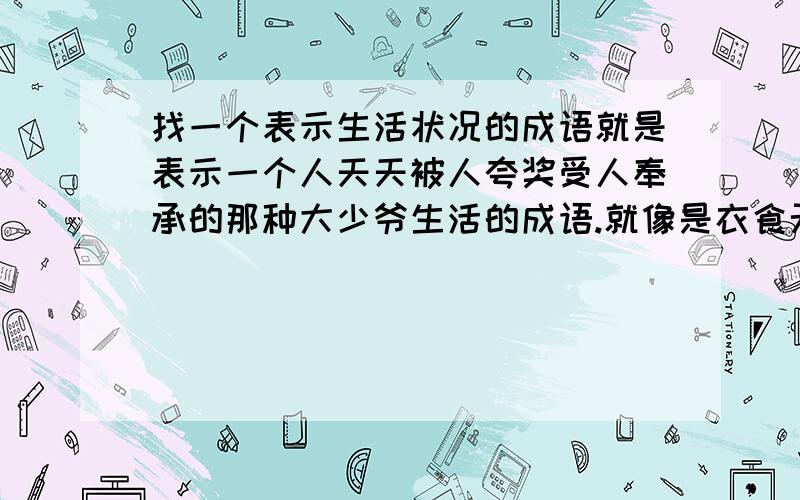 找一个表示生活状况的成语就是表示一个人天天被人夸奖受人奉承的那种大少爷生活的成语.就像是衣食无忧这类表示生活的成语.