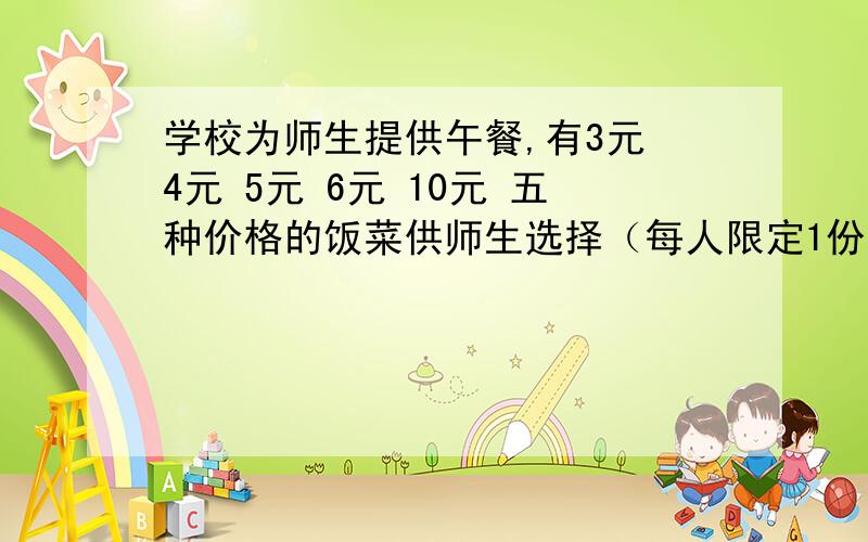 学校为师生提供午餐,有3元 4元 5元 6元 10元 五种价格的饭菜供师生选择（每人限定1份）学校为师生提供午餐,有3元 4元 5元 6元 10元 五种价格的饭菜供师生选择（每人限定1份）抽查了五（1）