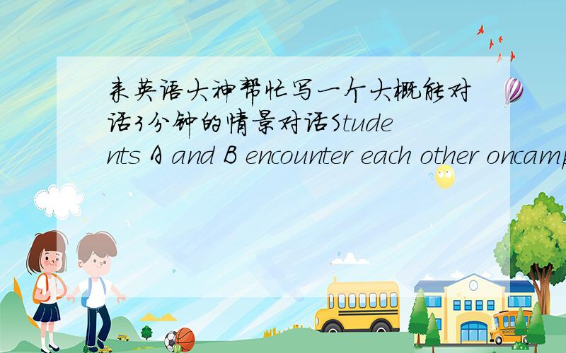 来英语大神帮忙写一个大概能对话3分钟的情景对话Students A and B encounter each other oncampus.A asks where Bis going.B says heis going to a sports event and invites A to join him.A says he is too busy todo so and promises to go wi