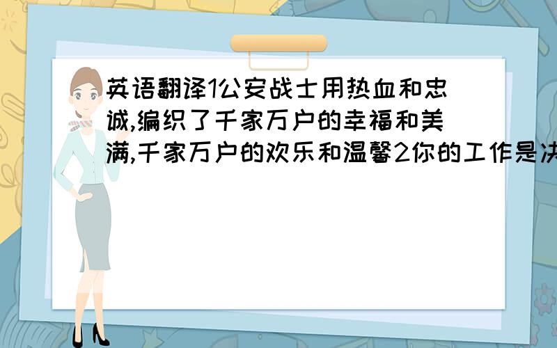 英语翻译1公安战士用热血和忠诚,编织了千家万户的幸福和美满,千家万户的欢乐和温馨2你的工作是决不让太阳底下出现任何的藏污纳垢你的职责是将一切罪恶与人为的灾难铲除殆尽3、人民ji