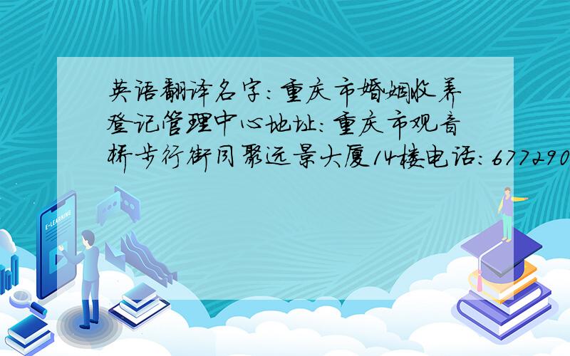 英语翻译名字：重庆市婚姻收养登记管理中心地址：重庆市观音桥步行街同聚远景大厦14楼电话：67729002邮编：404100名字：中国重庆市婚姻收养登记管理中心地址：中国重庆市观音桥步行街同