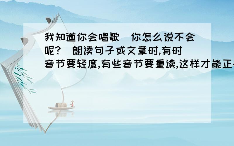 我知道你会唱歌(你怎么说不会呢?)朗读句子或文章时,有时音节要轻度,有些音节要重读,这样才能正确表达意思.有趣的是,有些句子中,重读的词语不同,表达的意思也不相同.试着读读下面的句