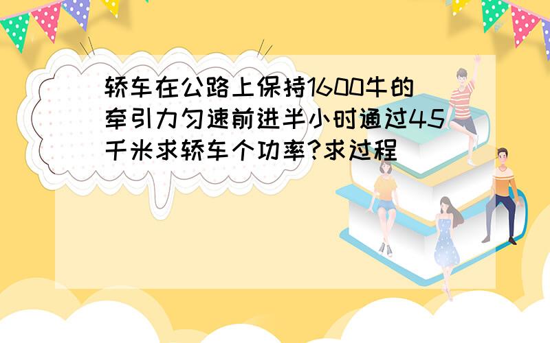 轿车在公路上保持1600牛的牵引力匀速前进半小时通过45千米求轿车个功率?求过程