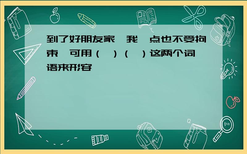 到了好朋友家,我一点也不受拘束,可用（ ）（ ）这两个词语来形容