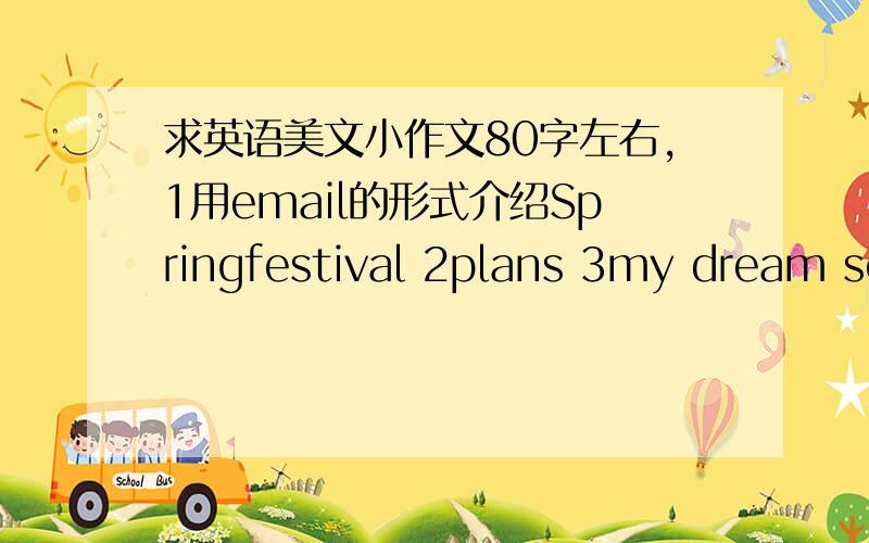 求英语美文小作文80字左右,1用email的形式介绍Springfestival 2plans 3my dream school 4sport[最好带比较级] 5how to learn english 6past life 7holiday journey 【有点多,呵呵,不用全写】有以下几点要求,1***跟七年级