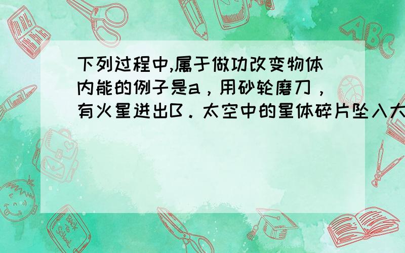 下列过程中,属于做功改变物体内能的例子是a，用砂轮磨刀，有火星迸出B。太空中的星体碎片坠入大气层，成为流星C。壶中的水沸腾是，壶盖不断的跳动D，用打气筒给轮胎打气