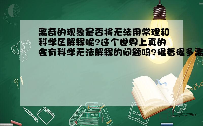 离奇的现象是否将无法用常理和科学区解释呢?这个世界上真的会有科学无法解释的问题吗?很着很多离奇的现象又是为何呢?在我的身边发生着许多这样的事情,我又该怎么样去解释呢?