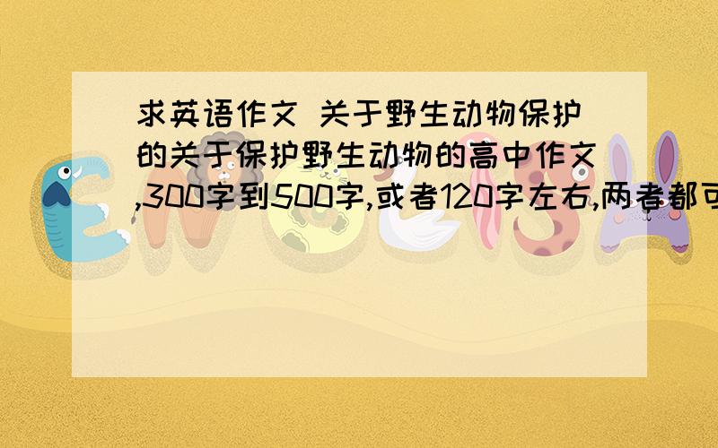 求英语作文 关于野生动物保护的关于保护野生动物的高中作文,300字到500字,或者120字左右,两者都可以,实在不行就弄点精彩段落,句子什么的,水平不用太高,语句通顺语法准确就行,没多少时间