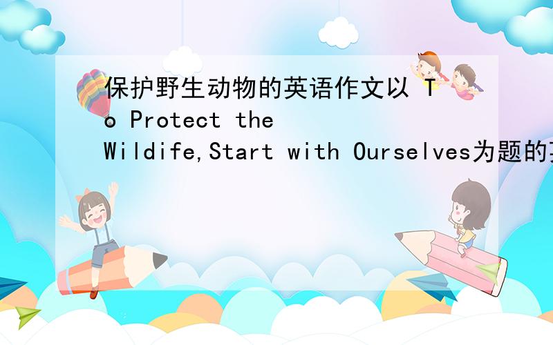 保护野生动物的英语作文以 To Protect the Wildife,Start with Ourselves为题的英语作文 要点包括 1.保护野生动物的原因 2.应该采取的措施 3.发出号召 80词左右 高一英语作文