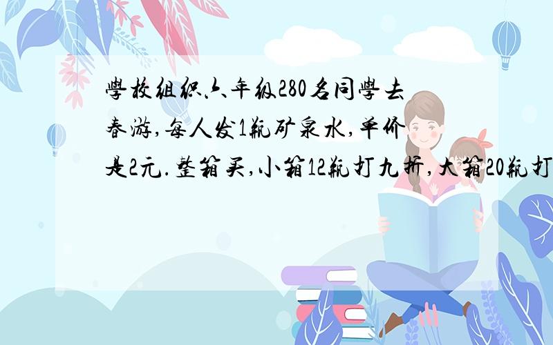 学校组织六年级280名同学去春游,每人发1瓶矿泉水,单价是2元.整箱买,小箱12瓶打九折,大箱20瓶打八折.你有几种购买方案?你认为哪一种比较好?