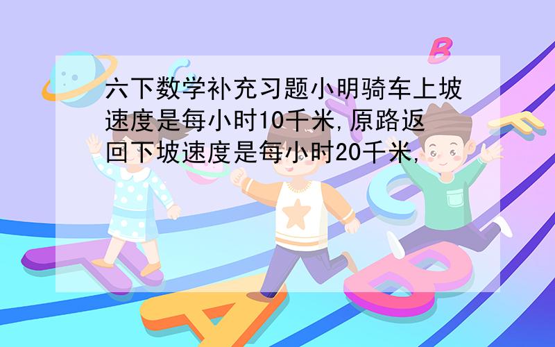 六下数学补充习题小明骑车上坡速度是每小时10千米,原路返回下坡速度是每小时20千米,