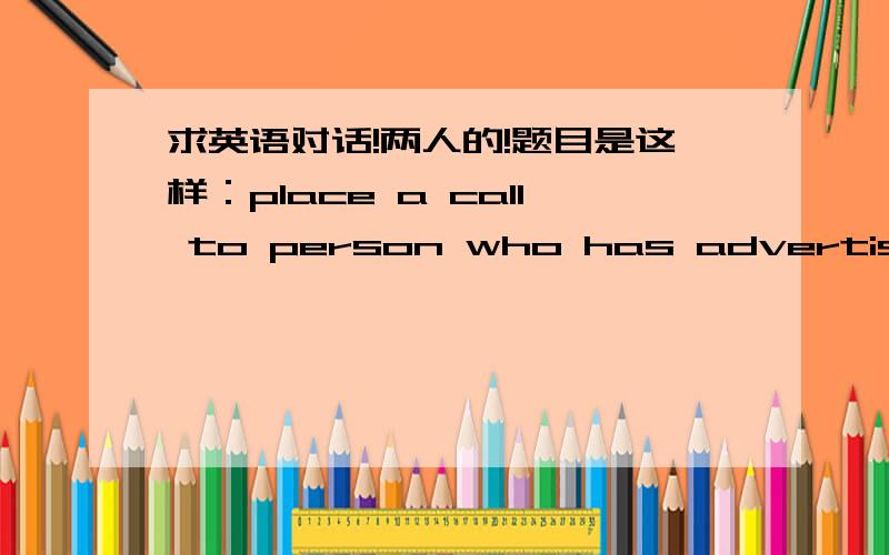 求英语对话!两人的!题目是这样：place a call to person who has advertised a baby-sitting service to try and determine whether or not this person can be trusted with your baby while you go to work.