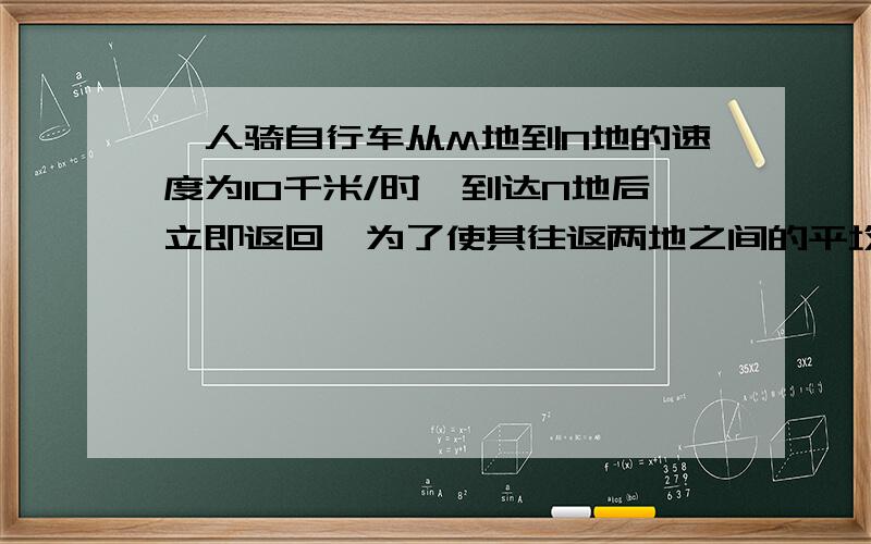 一人骑自行车从M地到N地的速度为10千米/时,到达N地后立即返回,为了使其往返两地之间的平均速度为12千米/时,则她返回时的速度应该为多少?