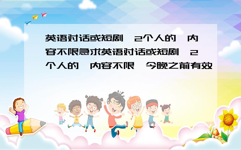 英语对话或短剧,2个人的,内容不限急求英语对话或短剧,2个人的,内容不限,今晚之前有效