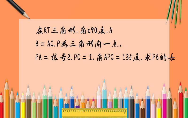 在RT三角形,角c90度,AB=AC.P为三角形内一点,PA=根号2.PC=1,角APC=135度.求PB的长