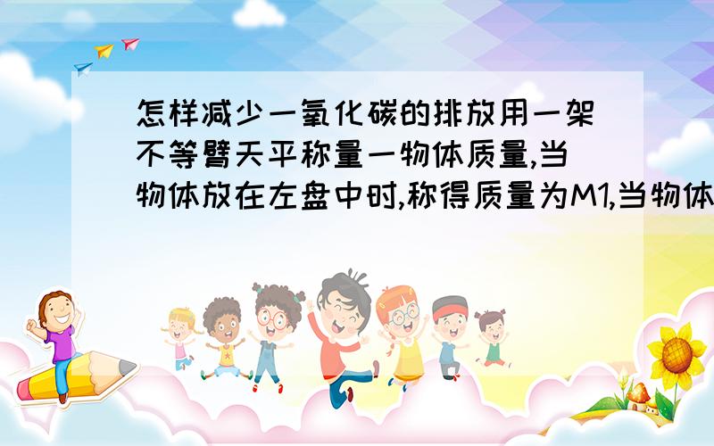 怎样减少一氧化碳的排放用一架不等臂天平称量一物体质量,当物体放在左盘中时,称得质量为M1,当物体放在右盘中时,称得质量为M2,则该物体的实际质量为多少(最好有解题过程啊,