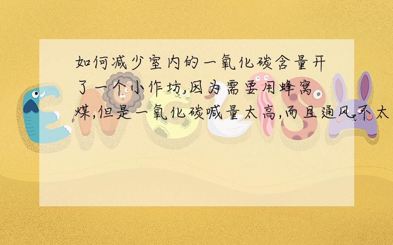 如何减少室内的一氧化碳含量开了一个小作坊,因为需要用蜂窝煤,但是一氧化碳喊量太高,而且通风不太好,人就会很难受,而且容易留下后遗症.请问怎么样才能让空气中的一氧化碳喊量降低,除