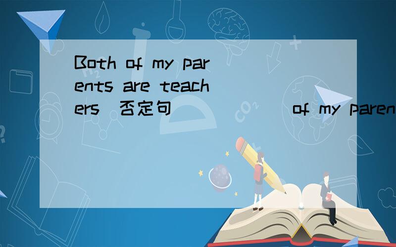 Both of my parents are teachers(否定句） （ ）（ ）of my parents ( ) ( ) ( )