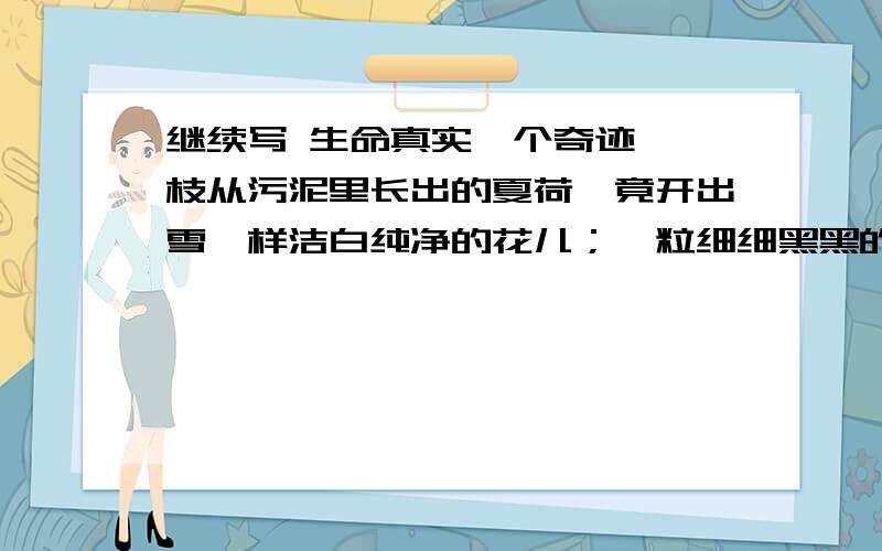 继续写 生命真实一个奇迹,一枝从污泥里长出的夏荷,竟开出雪一样洁白纯净的花儿；一粒细细黑黑的萤火虫,竟能在茫茫黑夜里发出星星般闪亮的光；_____________,_____________；____________,___________