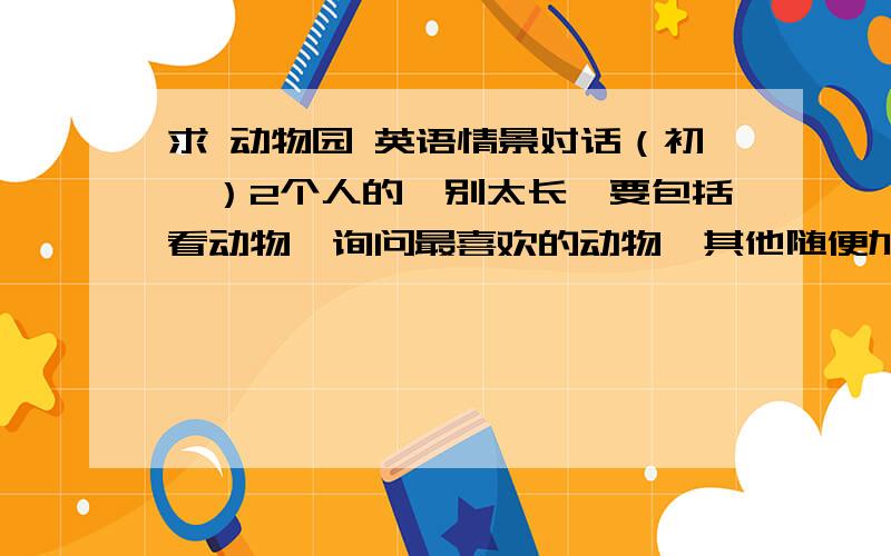 求 动物园 英语情景对话（初一）2个人的,别太长,要包括看动物,询问最喜欢的动物,其他随便加,别复制,30底分,