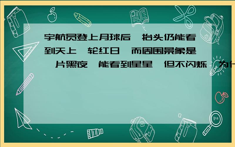 宇航员登上月球后,抬头仍能看到天上一轮红日,而周围景象是一片黑夜,能看到星星,但不闪烁,为什么