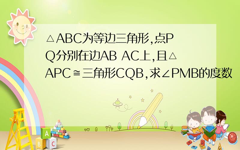 △ABC为等边三角形,点P Q分别在边AB AC上,且△APC≌三角形CQB,求∠PMB的度数