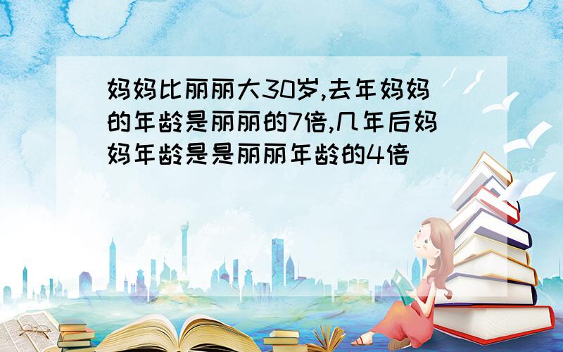 妈妈比丽丽大30岁,去年妈妈的年龄是丽丽的7倍,几年后妈妈年龄是是丽丽年龄的4倍