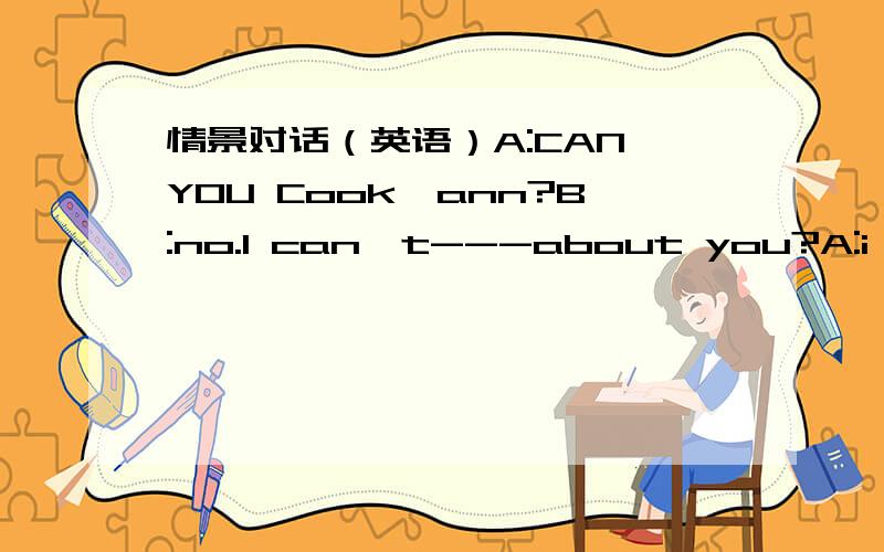 情景对话（英语）A:CAN YOU Cook,ann?B:no.I can't---about you?A:i canB-----teaches you to cook?A:my monther.she----me do som housework on sundayB:what can do-----?A:some meat,rioe and eggsB:do you like----?A:yes a little.i like fruit a ---.what