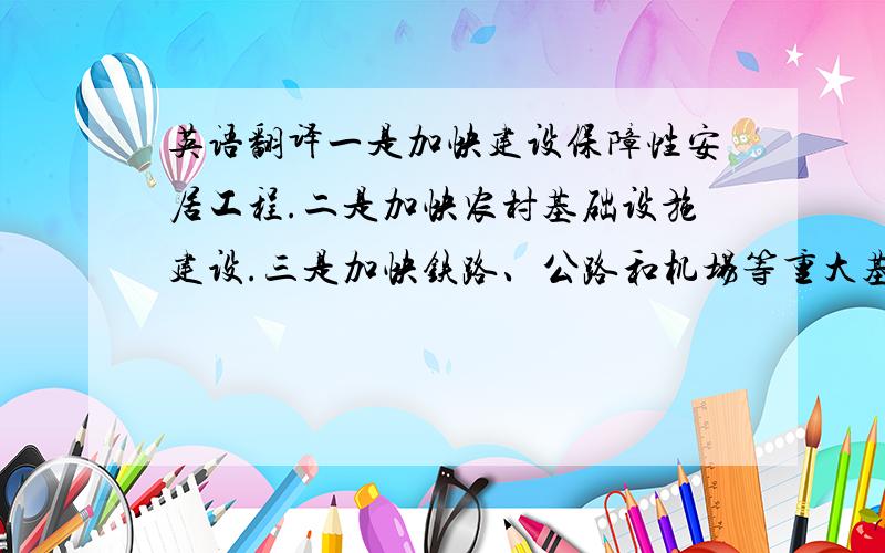 英语翻译一是加快建设保障性安居工程.二是加快农村基础设施建设.三是加快铁路、公路和机场等重大基础设施建设.四是加快医疗卫生、文化教育事业发展.五是加强生态环境建设.六是加快