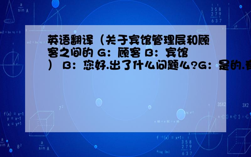 英语翻译（关于宾馆管理层和顾客之间的 G：顾客 B：宾馆） B：您好.出了什么问题么?G：是的.有一些问题需要你们解决一下.B：好的.请问是什么问题?G：我房间旁边的那条大街太吵了,你们能