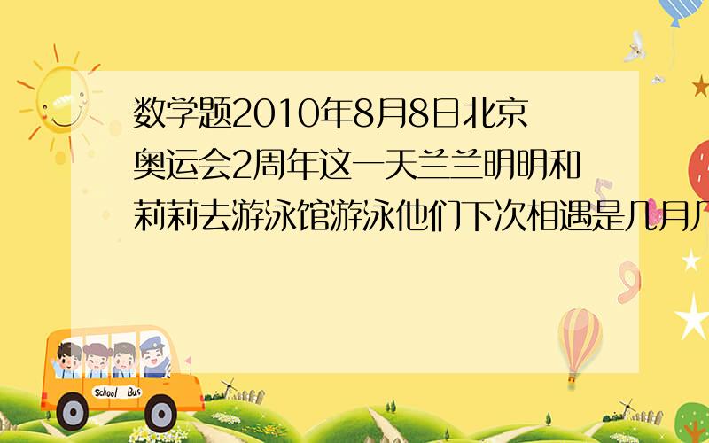 数学题2010年8月8日北京奥运会2周年这一天兰兰明明和莉莉去游泳馆游泳他们下次相遇是几月几日?明明说我每二天游一次.丽丽说我每三天游一次.兰兰说我每四天游一次