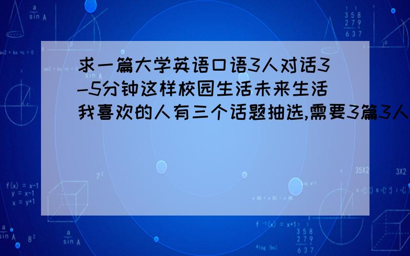 求一篇大学英语口语3人对话3-5分钟这样校园生活未来生活我喜欢的人有三个话题抽选,需要3篇3人的口语对话,最好有一个语句最简单的可以把3话题总结到为一篇对话里有中文最好