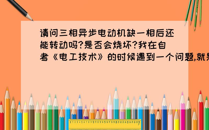 请问三相异步电动机缺一相后还能转动吗?是否会烧坏?我在自考《电工技术》的时候遇到一个问题,就是三相异步电动机缺一相后还能转动吗?是否会烧坏?请知道给予帮忙,