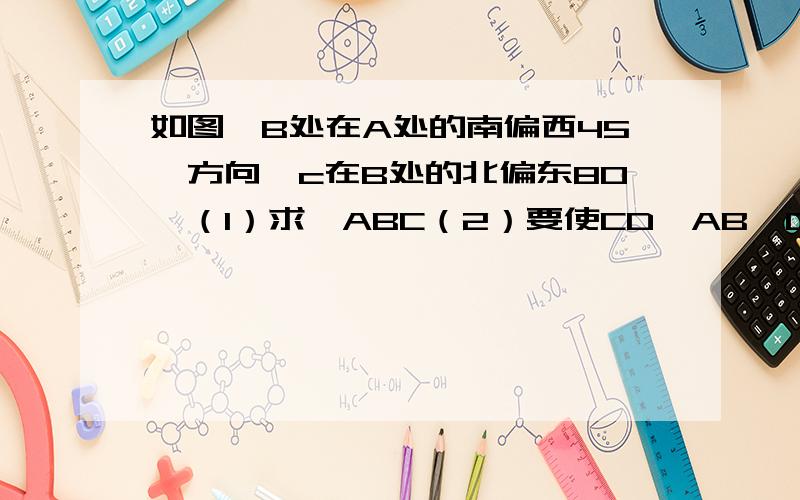 如图,B处在A处的南偏西45°方向,c在B处的北偏东80°（1）求∠ABC（2）要使CD∥AB,D处在C处的什么方向