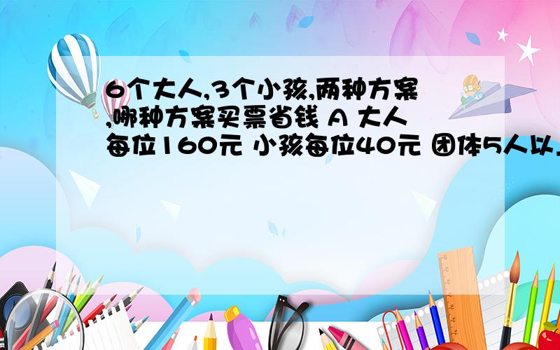 6个大人,3个小孩,两种方案,哪种方案买票省钱 A 大人每位160元 小孩每位40元 团体5人以上（含5人）100元求帮助