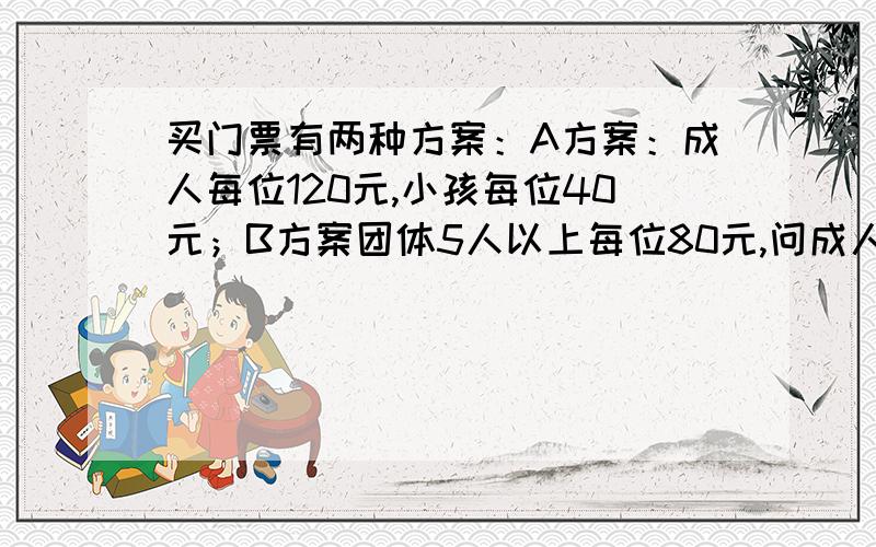 买门票有两种方案：A方案：成人每位120元,小孩每位40元；B方案团体5人以上每位80元,问成人3位,小孩7位,怎样购票合算?