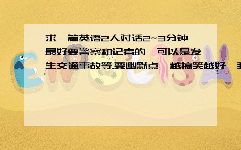 求一篇英语2人对话2~3分钟最好要警察和记者的,可以是发生交通事故等.要幽默点,越搞笑越好,我要在课堂上和搭档到讲台上表演的.本人口语还不错.不用担心口语问题.