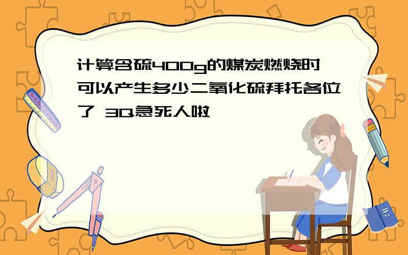 计算含硫400g的煤炭燃烧时可以产生多少二氧化硫拜托各位了 3Q急死人啦