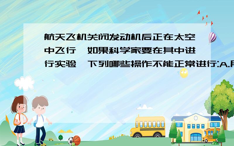 航天飞机关闭发动机后正在太空中飞行,如果科学家要在其中进行实验,下列哪些操作不能正常进行:A.用刻度尺测物体长度;?B.用弹簧测力计测力;C.天平测质量;?D.用电子表测时间.为什么不能选B?