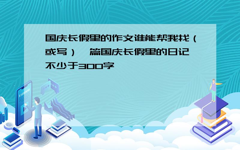 国庆长假里的作文谁能帮我找（或写）一篇国庆长假里的日记,不少于300字